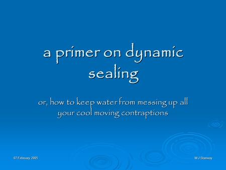 07 February 2005 M J Stanway a primer on dynamic sealing or, how to keep water from messing up all your cool moving contraptions.