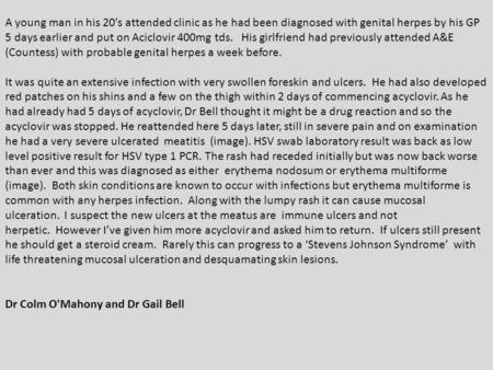 A young man in his 20’s attended clinic as he had been diagnosed with genital herpes by his GP 5 days earlier and put on Aciclovir 400mg tds. His girlfriend.