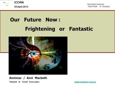 Volunteers Seminar West Perth W Australia ICCWA 30 April 2013 Our Future Now : Frightening or Fantastic Annimac / Anni Macbeth Futurist & Trend Forecaster.