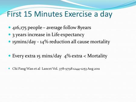 First 15 Minutes Exercise a day 416,175 people – average follow 8years 3 years increase in Life expectancy 15mins/day - 14% reduction all cause mortality.