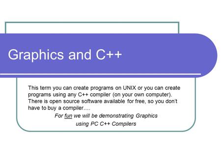 Graphics and C++ This term you can create programs on UNIX or you can create programs using any C++ compiler (on your own computer). There is open source.