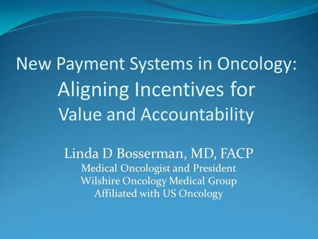 New Payment Systems in Oncology: Aligning Incentives for Value and Accountability Linda D Bosserman, MD, FACP Medical Oncologist and President Wilshire.