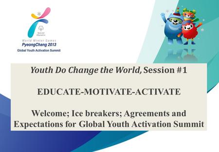 1 2013 Special Olympics Global Youth Activation Summit Youth Do Change the World, Session #1 EDUCATE-MOTIVATE-ACTIVATE Welcome; Ice breakers; Agreements.