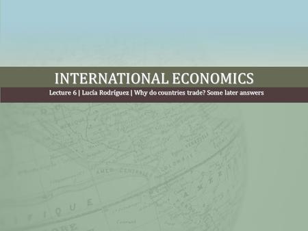 INTERNATIONAL ECONOMICS Lecture 6 | Lucía Rodríguez | Why do countries trade? Some later answers.