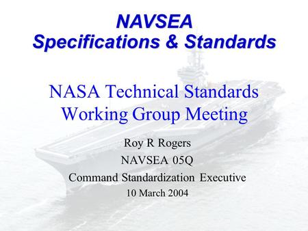 NASA Technical Standards Working Group Meeting Roy R Rogers NAVSEA 05Q Command Standardization Executive 10 March 2004 NAVSEA Specifications & Standards.