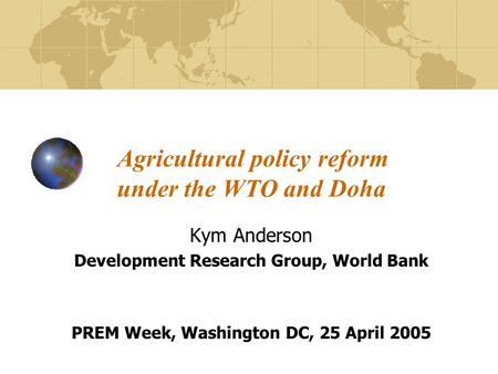 Agricultural policy reform under the WTO and Doha Kym Anderson Development Research Group, World Bank PREM Week, Washington DC, 25 April 2005.