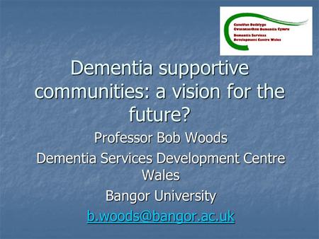 Dementia supportive communities: a vision for the future? Professor Bob Woods Dementia Services Development Centre Wales Bangor University