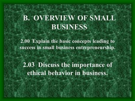 B. OVERVIEW OF SMALL BUSINESS 2.00 Explain the basic concepts leading to success in small business entrepreneurship. 2.03 Discuss the importance of ethical.