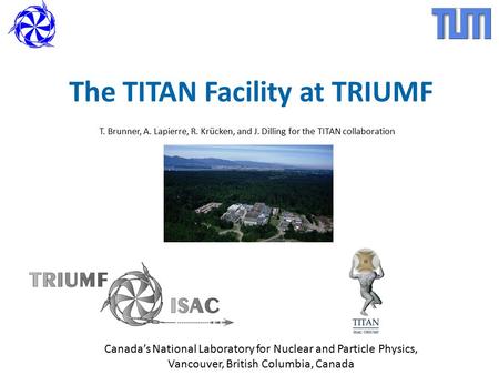 The TITAN Facility at TRIUMF T. Brunner, A. Lapierre, R. Krücken, and J. Dilling for the TITAN collaboration Canada’s National Laboratory for Nuclear and.