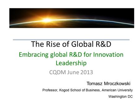 The Rise of Global R&D Embracing global R&D for Innovation Leadership CQDM June 2013 Tomasz Mroczkowski Professor, Kogod School of Business, American University.