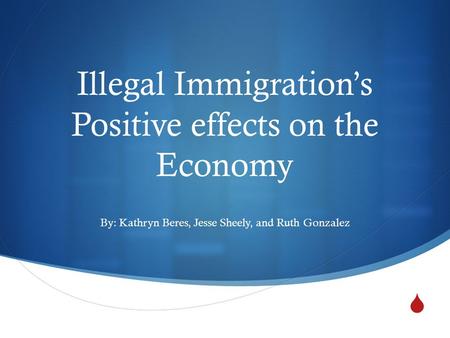  Illegal Immigration’s Positive effects on the Economy By: Kathryn Beres, Jesse Sheely, and Ruth Gonzalez.