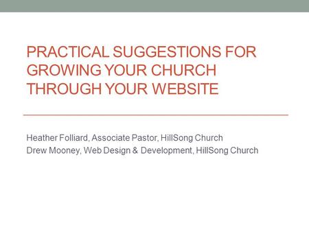 PRACTICAL SUGGESTIONS FOR GROWING YOUR CHURCH THROUGH YOUR WEBSITE Heather Folliard, Associate Pastor, HillSong Church Drew Mooney, Web Design & Development,