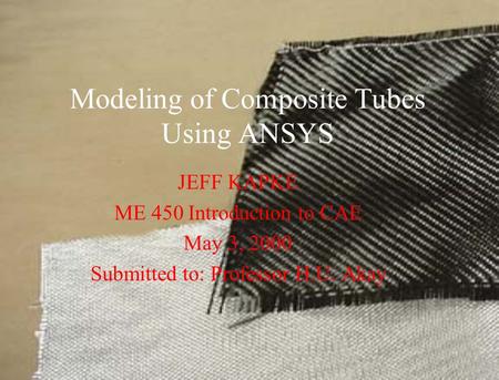 Modeling of Composite Tubes Using ANSYS JEFF KAPKE ME 450 Introduction to CAE May 3, 2000 Submitted to: Professor H.U. Akay.