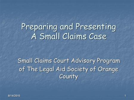 8/14/20151 Preparing and Presenting A Small Claims Case Small Claims Court Advisory Program of The Legal Aid Society of Orange County.