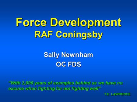 Force Development RAF Coningsby Sally Newnham OC FDS “With 2,000 years of examples behind us we have no excuse when fighting for not fighting well” T.E.