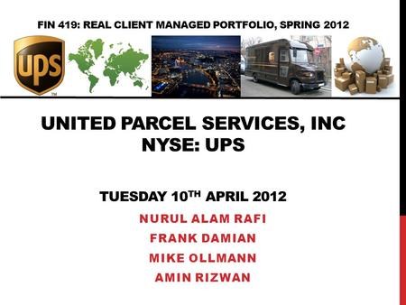 FIN 419: REAL CLIENT MANAGED PORTFOLIO, SPRING 2012 UNITED PARCEL SERVICES, INC NYSE: UPS TUESDAY 10 TH APRIL 2012 NURUL ALAM RAFI FRANK DAMIAN MIKE OLLMANN.