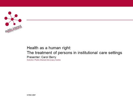 Health as a human right: The treatment of persons in institutional care settings Presenter: Carol Berry Solicitor, Public Interest Advocacy Centre © PIAC.