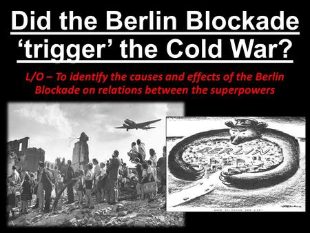 Did the Berlin Blockade ‘trigger’ the Cold War? L/O – To identify the causes and effects of the Berlin Blockade on relations between the superpowers.