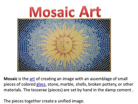 Mosaic is the art of creating an image with an assemblage of small pieces of colored glass, stone, marble, shells, broken pottery, or other materials.