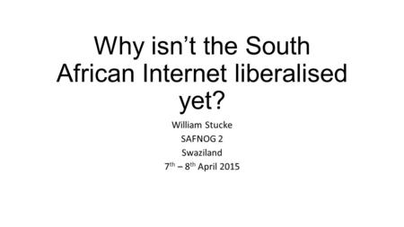 Why isn’t the South African Internet liberalised yet? William Stucke SAFNOG 2 Swaziland 7 th – 8 th April 2015.