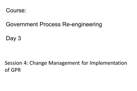 Course: Government Process Re-engineering Day 3 Session 4: Change Management for Implementation of GPR.