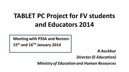 TABLET PC Project for FV students and Educators 2014 Meeting with PSSA and Rectors 15 th and 16 TH January 2014 R.Auckbur Director (E-Education) Ministry.