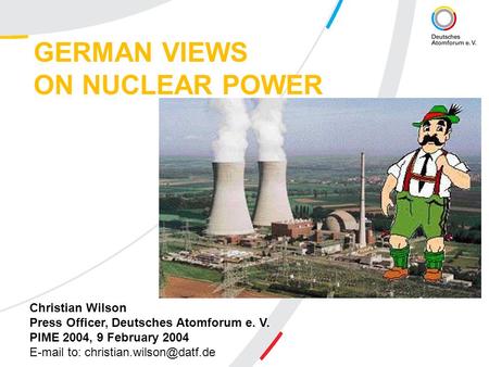 GERMAN VIEWS ON NUCLEAR POWER Christian Wilson Press Officer, Deutsches Atomforum e. V. PIME 2004, 9 February 2004  to: