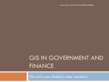 GIS IN GOVERNMENT AND FINANCE This ain’t your daddy’s map anymore November 13th, 2012 2:30PM-4:00Pm.