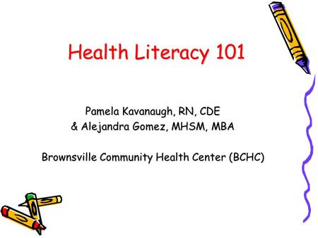 Health Literacy 101 Pamela Kavanaugh, RN, CDE & Alejandra Gomez, MHSM, MBA Brownsville Community Health Center (BCHC)