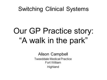 Switching Clinical Systems Our GP Practice story: “A walk in the park” Alison Campbell Tweeddale Medical Practice Fort William Highland.