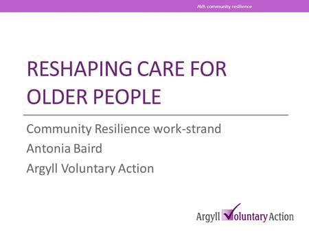 RESHAPING CARE FOR OLDER PEOPLE Community Resilience work-strand Antonia Baird Argyll Voluntary Action AVA community resilience.