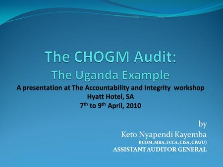 The CHOGM Audit: The Uganda Example A presentation at The Accountability and Integrity workshop Hyatt Hotel, SA 7th to 9th April, 2010 Protocol Greetings.