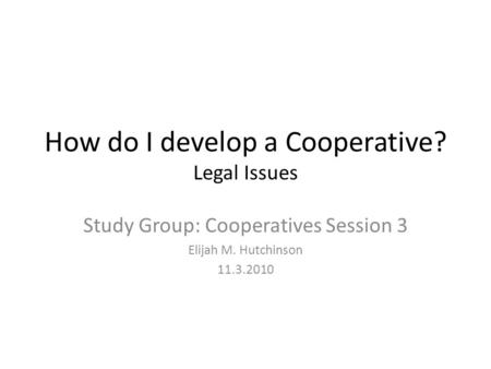 How do I develop a Cooperative? Legal Issues Study Group: Cooperatives Session 3 Elijah M. Hutchinson 11.3.2010.