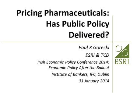 Pricing Pharmaceuticals: Has Public Policy Delivered? Paul K Gorecki ESRI & TCD Irish Economic Policy Conference 2014: Economic Policy After the Bailout.