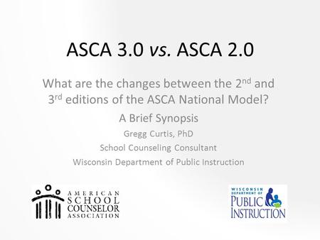 ASCA 3.0 vs. ASCA 2.0 What are the changes between the 2nd and 3rd editions of the ASCA National Model? A Brief Synopsis Gregg Curtis, PhD School Counseling.