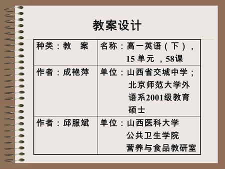 种类：教 案名称：高一英语（下）， 15 单元 ， 58 课 作者：成艳萍单位：山西省交城中学； 北京师范大学外 语系 2001 级教育 硕士 作者：邱服斌单位：山西医科大学 公共卫生学院 营养与食品教研室 教案设计.