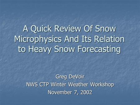 A Quick Review Of Snow Microphysics And Its Relation to Heavy Snow Forecasting Greg DeVoir NWS CTP Winter Weather Workshop November 7, 2002.