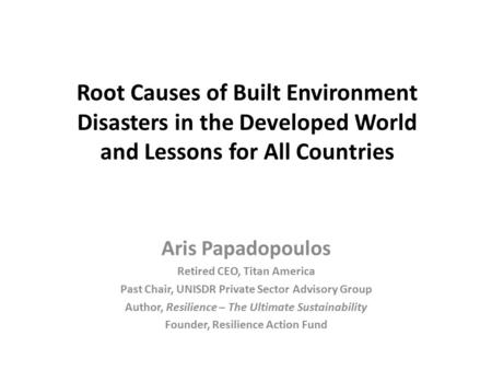 Root Causes of Built Environment Disasters in the Developed World and Lessons for All Countries Aris Papadopoulos Retired CEO, Titan America Past Chair,