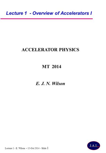 Lecture 1 - E. Wilson – 15-Oct 2014 - Slide 1 Lecture 1 - Overview of Accelerators I ACCELERATOR PHYSICS MT 2014 E. J. N. Wilson.