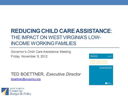 REDUCING CHILD CARE ASSISTANCE: THE IMPACT ON WEST VIRGINIA’S LOW- INCOME WORKING FAMILIES Governor’s Child Care Assistance Meeting Friday, November 9,