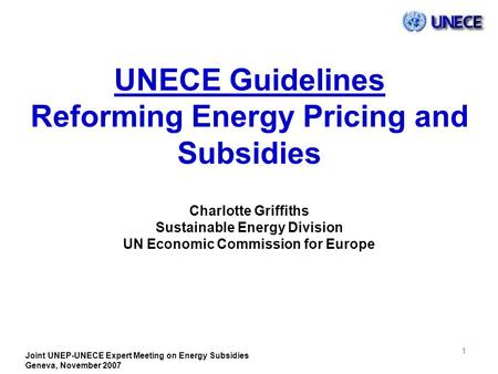 Joint UNEP-UNECE Expert Meeting on Energy Subsidies Geneva, November 2007 1 UNECE Guidelines Reforming Energy Pricing and Subsidies Charlotte Griffiths.