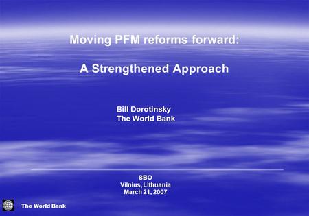 The World Bank SBO Vilnius, Lithuania March 21, 2007 Bill Dorotinsky The World Bank Moving PFM reforms forward: A Strengthened Approach.