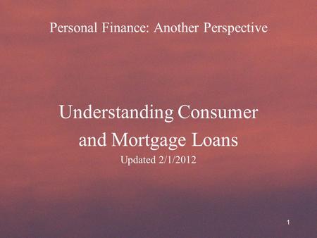 Personal Finance: Another Perspective Understanding Consumer and Mortgage Loans Updated 2/1/2012 1.