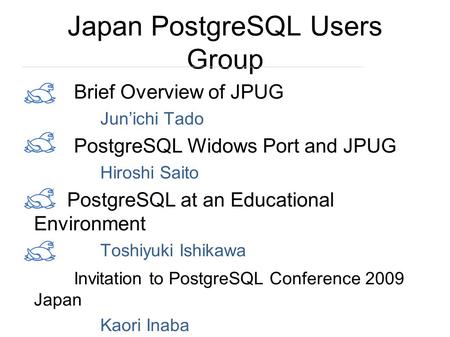 Japan PostgreSQL Users Group Brief Overview of JPUG Jun’ichi Tado PostgreSQL Widows Port and JPUG Hiroshi Saito PostgreSQL at an Educational Environment.