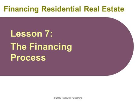 © 2012 Rockwell Publishing Financing Residential Real Estate Lesson 7: The Financing Process.