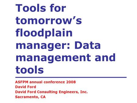 Tools for tomorrow’s floodplain manager: Data management and tools ASFPM annual conference 2008 David Ford David Ford Consulting Engineers, Inc. Sacramento,