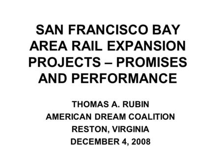 SAN FRANCISCO BAY AREA RAIL EXPANSION PROJECTS – PROMISES AND PERFORMANCE THOMAS A. RUBIN AMERICAN DREAM COALITION RESTON, VIRGINIA DECEMBER 4, 2008.