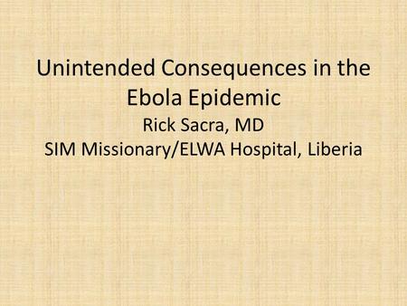 Unintended Consequences in the Ebola Epidemic Rick Sacra, MD SIM Missionary/ELWA Hospital, Liberia.