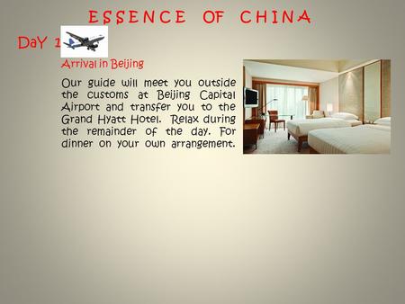 E S S E N C E OF C H I N A DaY 1 Arrival in Beijing Our guide will meet you outside the customs at Beijing Capital Airport and transfer you to the Grand.