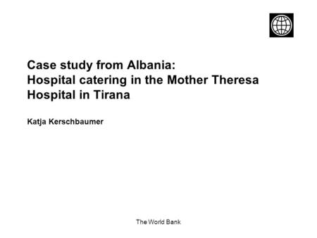 The World Bank Case study from Albania: Hospital catering in the Mother Theresa Hospital in Tirana Katja Kerschbaumer.